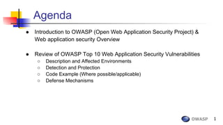 OWASP 1
Agenda
● Introduction to OWASP (Open Web Application Security Project) &
Web application security Overview
● Review of OWASP Top 10 Web Application Security Vulnerabilities
○ Description and Affected Environments
○ Detection and Protection
○ Code Example (Where possible/applicable)
○ Defense Mechanisms
 