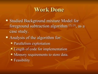 Work Done Studied Background mixture Model for foreground subtraction algorithm  [2], [3] , as a case study. Analysis of the algorithm for: Parallelism exploitation Length of code for implementation Memory requirements to store data. Feasibility 