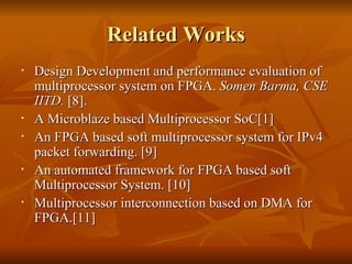 Related Works Design Development and performance evaluation of multiprocessor system on FPGA.  Somen Barma, CSE IITD.  [8].  A Microblaze based Multiprocessor SoC[1] An FPGA based soft multiprocessor system for IPv4 packet forwarding. [9] An automated framework for FPGA based soft Multiprocessor System. [10] Multiprocessor interconnection based on DMA for FPGA.[11] 