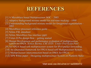 REFERENCES [1] A Microblaze based Multiprocessor SOC – 2003 [2] Adaptive background mixture model for real-time tracking – 1999 [3] Understanding background mixture model for foreground segmentation – 2002 [4] Microblaze processor reference guide [5] Xilinx FSL datasheet [6] Xilinx Microblaze bus interface (ppt) [7] Virtex II Pro design flow – getting started [8] Design Development and performance evaluation of multiprocessor system on FPGA.  Somen Barma, CSE IITD.  Under Prof Kolin Paul [9] An FPGA based soft multiprocessor system for IPv4 packet forwarding.  [10] An automated framework for FPGA based soft Multiprocessor System.  [11] Multiprocessor interconnection based on DMA for FPGA. [12] XPS White paper – Designing multiprocessor System on Platform Stdio.  Visit  www.cse.iiitd.ernet.in/~ee5060412   