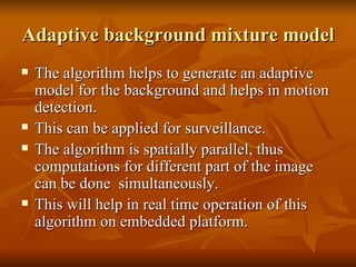 Adaptive background mixture model The algorithm helps to generate an adaptive model for the background and helps in motion detection.  This can be applied for surveillance.  The algorithm is spatially parallel, thus computations for different part of the image can be done  simultaneously.  This will help in real time operation of this algorithm on embedded platform.  