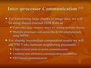 Inter-processor Communication  [12] For transferring large chunks of image data, we will be using shared external DDR Ram as It provides large memory space for storing multiple frames.  Multiple processors can access the RAM simultaneously using MPMC.  For sharing intermediate computation results we will use FSL Links between neighboring processors.  Unidirectional point-to-point communication. Unshared non-arbitrated communication mechanism.  FIFO based communication.  