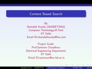 Context Based Search

                     By
       Shatabdi Kundu (2010EET2553)
        Computer Technology,M.Tech
                  IIT Delhi
       Email ID:shatabdikundu@live.com

                 Project Guide:
           Prof.Santanu Chaudhury
      Electrical Engineering Department
                   IIT Delhi
        Email ID:santanuc@ee.iitd.ac.in


Shatabdi Kundu :: 2010EET2553   Prof.Santanu Chaudhury   09 MAY 2011   1of 16
 