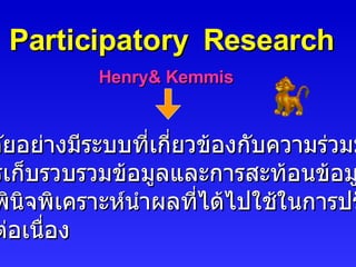 Participatory  Research Henry& Kemmis การวิจัยอย่างมีระบบที่เกี่ยวข้องกับความร่วมมือ ในการเก็บรวบรวมข้อมูลและการสะท้อนข้อมูลที่ได้ อย่างพินิจพิเคราะห์นำผลที่ได้ไปใช้ในการปรับปรุง อย่างต่อเนื่อง 