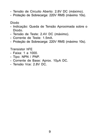 - Tensão de Circuito Aberto: 2.8V DC (máximo).
- Proteção de Sobrecarga: 220V RMS (máximo 10s).

Diodo
- Indicação: Queda de Tensão Aproximada sobre o
  Diodo.
- Tensão de Teste: 2.4V DC (máximo).
- Corrente de Teste: 1.5mA.
- Proteção de Sobrecarga: 220V RMS (máximo 10s).

Transistor hFE
- Faixa: 1 a 1000.
- Tipo: NPN / PNP.
- Corrente de Base: Aprox. 10µA DC.
- Tensão Vce: 2.8V DC.




                        9
 