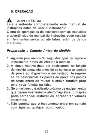 5. OPERAÇÃO


       ADVERTÊNCIA
Leia e entenda completamente este manual de
instruções antes de usar o instrumento.
O erro de operação ou de desacordo com as instruções
e advertências do manual de instruções pode resultar
em ferimentos sérios ou até fatais, além de danos
materiais.

Preparação e Cautela Antes da Medida

1. Aguarde pelo menos 30 segundos após ter ligado o
   instrumento antes de efetuar a medida.
2. A chave rotativa deve ser posicionada na função
   de medida adequada antes de se conectar as pontas
   de prova ao dispositivo a ser testado. Assegure-
   se de desconectar as pontas de prova dos pontos
   de teste antes de mudar a chave rotativa para
   uma nova função ou faixa.
3. Se o multímetro é utilizado próximo de equipamentos
   que gerem interferência eletromagnética, o display
   pode tornar-se instável ou apresentar valores
   incorretos.
4. Não permita que o instrumento entre em contato
   com água ou qualquer outro líquido.




                         10
 