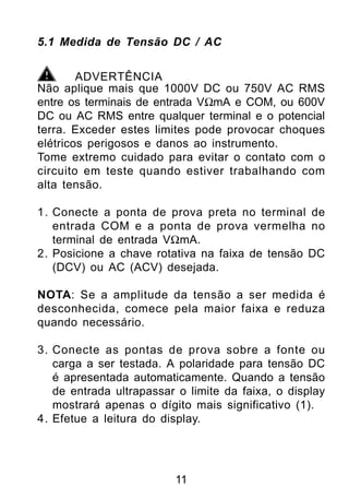 5.1 Medida de Tensão DC / AC


        ADVERTÊNCIA
Não aplique mais que 1000V DC ou 750V AC RMS
entre os terminais de entrada VΩmA e COM, ou 600V
DC ou AC RMS entre qualquer terminal e o potencial
terra. Exceder estes limites pode provocar choques
elétricos perigosos e danos ao instrumento.
Tome extremo cuidado para evitar o contato com o
circuito em teste quando estiver trabalhando com
alta tensão.

1. Conecte a ponta de prova preta no terminal de
   entrada COM e a ponta de prova vermelha no
   terminal de entrada VΩmA.
2. Posicione a chave rotativa na faixa de tensão DC
   (DCV) ou AC (ACV) desejada.

NOTA: Se a amplitude da tensão a ser medida é
desconhecida, comece pela maior faixa e reduza
quando necessário.

3. Conecte as pontas de prova sobre a fonte ou
   carga a ser testada. A polaridade para tensão DC
   é apresentada automaticamente. Quando a tensão
   de entrada ultrapassar o limite da faixa, o display
   mostrará apenas o dígito mais significativo (1).
4. Efetue a leitura do display.




                         11
 