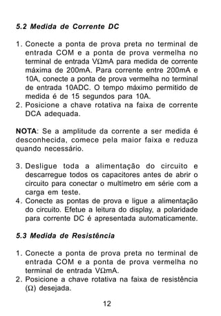5.2 Medida de Corrente DC

1. Conecte a ponta de prova preta no terminal de
   entrada COM e a ponta de prova vermelha no
   terminal de entrada VΩmA para medida de corrente
   máxima de 200mA. Para corrente entre 200mA e
   10A, conecte a ponta de prova vermelha no terminal
   de entrada 10ADC. O tempo máximo permitido de
   medida é de 15 segundos para 10A.
2. Posicione a chave rotativa na faixa de corrente
   DCA adequada.

NOTA: Se a amplitude da corrente a ser medida é
desconhecida, comece pela maior faixa e reduza
quando necessário.

3. Desligue toda a alimentação do circuito e
   descarregue todos os capacitores antes de abrir o
   circuito para conectar o multímetro em série com a
   carga em teste.
4. Conecte as pontas de prova e ligue a alimentação
   do circuito. Efetue a leitura do display, a polaridade
   para corrente DC é apresentada automaticamente.

5.3 Medida de Resistência

1. Conecte a ponta de prova preta no terminal de
   entrada COM e a ponta de prova vermelha no
   terminal de entrada VΩmA.
2. Posicione a chave rotativa na faixa de resistência
   (Ω) desejada.

                           12
 