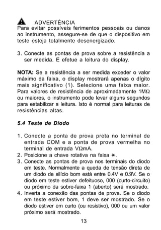 ADVERTÊNCIA
Para evitar possíveis ferimentos pessoais ou danos
ao instrumento, assegure-se de que o dispositivo em
teste esteja totalmente desenergizado.

3. Conecte as pontas de prova sobre a resistência a
   ser medida. E efetue a leitura do display.

NOTA: Se a resistência a ser medida exceder o valor
máximo da faixa, o display mostrará apenas o dígito
mais significativo (1). Selecione uma faixa maior.
Para valores de resistência de aproximadamente 1MΩ
ou maiores, o instrumento pode levar alguns segundos
para estabilizar a leitura. Isto é normal para leituras de
resistências altas.

5.4 Teste de Diodo

1. Conecte a ponta de prova preta no terminal de
   entrada COM e a ponta de prova vermelha no
   terminal de entrada VΩmA.
2. Posicione a chave rotativa na faixa .
3. Conecte as pontas de prova nos terminais do diodo
   em teste. Normalmente a queda de tensão direta de
   um diodo de silício bom está entre 0.4V e 0.9V. Se o
   diodo em teste estiver defeituoso, 000 (curto-circuito)
   ou próximo da sobre-faixa 1 (aberto) será mostrado.
4. Inverta a conexão das pontas de prova. Se o diodo
   em teste estiver bom, 1 deve ser mostrado. Se o
   diodo estiver em curto (ou resistivo), 000 ou um valor
   próximo será mostrado.
                           13
 