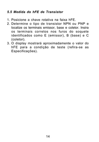 5.5 Medida do hFE de Transistor

1. Posicione a chave rotativa na faixa hFE.
2. Determine o tipo de transistor NPN ou PNP e
   localize os terminais emissor, base e coletor. Insira
   os terminais corretos nos furos do soquete
   identificados como E (emissor), B (base) e C
   (coletor).
3. O display mostrará aproximadamente o valor do
   hFE para a condição de teste (refira-se as
   Especificações).




                          14
 