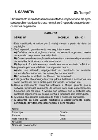 8. GARANTIA

O instrumento foi cuidadosamente ajustado e inspecionado. Se apre-
sentar problemas durante o uso normal, será reparado de acordo com
os termos da garantia.

                              GARANTIA
  SÉRIE Nº                                 MODELO         ET-1001

1- Este certificado é válido por 6 (seis) meses a partir da data da
   aquisição.
2- Será reparado gratuitamente nos seguintes casos:
   A) Defeitos de fabricação ou danos que se verificar, por uso correto
   do aparelho no prazo acima estipulado.
   B) Os serviços de reparação serão efetuados somente no departamento
   de assistência técnica por nós autorizado.
   C) Aquisição for feita em um posto de venda credenciado da Minipa.
3- A garantia perde a validade nos seguintes casos:
   A) Mau uso, alterado, negligenciado ou danificado por acidente
   ou condições anormais de operação ou manuseio.
   B) O aparelho foi violado por técnico não autorizado.
4- Esta garantia não abrange fusíveis, pilhas, baterias e acessórios tais
   como pontas de prova, bolsa para transporte, termopar, etc.
5- Caso o instrumento contenha software, a Minipa garante que o
   software funcionará realmente de acordo com suas especificações
   funcionais por 90 dias. A Minipa não garante que o software não
   contenha algum erro, ou de que venha a funcionar sem interrupção.
6- A Minipa não assume despesas de frete e riscos de transporte.
7- A garantia só será válida mediante o cadastramento deste
   certificado devidamente preenchido e sem rasuras.

 Nome:
 Endereço:                                  Cidade:
 Estado:                                    Fone:
 Nota Fiscal N°:                            Data:
 N° Série:
 Nome do Revendedor:


                                  17
 
