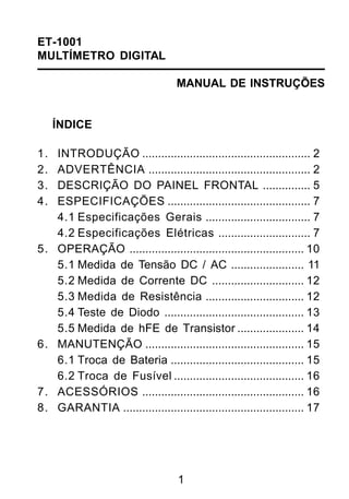 ET-1001
MULTÍMETRO DIGITAL

                                    MANUAL DE INSTRUÇÕES


     ÍNDICE

1.   INTRODUÇÃO ..................................................... 2
2.   ADVERTÊNCIA ................................................... 2
3.   DESCRIÇÃO DO PAINEL FRONTAL ............... 5
4.   ESPECIFICAÇÕES ............................................. 7
     4.1 Especificações Gerais ................................. 7
     4.2 Especificações Elétricas ............................. 7
5.   OPERAÇÃO ....................................................... 10
     5.1 Medida de Tensão DC / AC ....................... 11
     5.2 Medida de Corrente DC ............................. 12
     5.3 Medida de Resistência ............................... 12
     5.4 Teste de Diodo ............................................ 13
     5.5 Medida de hFE de Transistor ..................... 14
6.   MANUTENÇÃO .................................................. 15
     6.1 Troca de Bateria .......................................... 15
     6.2 Troca de Fusível ......................................... 16
7.   ACESSÓRIOS ................................................... 16
8.   GARANTIA ......................................................... 17




                                    1
 