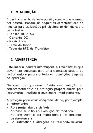 1. INTRODUÇÃO

É um instrumento de teste portátil, compacto e operado
por bateria. Possue as seguintes características de
medida para aplicações principalmente domésticas e
de hobistas.
- Tensão DC e AC
- Corrente DC
- Resistência
- Teste de Diodo
- Teste de hFE de Transistor


    2. ADVERTÊNCIA

Este manual contém informações e advertências que
devem ser seguidas para uma operação segura do
instrumento e para mantê-lo em condições seguras
de operação.

No caso de qualquer dúvida com relação ao
comprometimento da proteção proporcionada pelo
instrumento, inutilize o multímetro imediatamente.

A proteção pode estar comprometida se, por exemplo,
o instrumento:
-  Apresentar danos visíveis.
-  Apresentar falha na execução de medidas.
-  For armazenado por muito tempo em condições
   desfavoráveis.
- For submetido a vibrações de transporte severas.
                          2
 