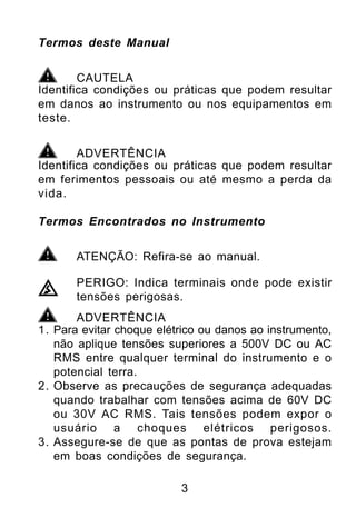 Termos deste Manual


        CAUTELA
Identifica condições ou práticas que podem resultar
em danos ao instrumento ou nos equipamentos em
teste.


        ADVERTÊNCIA
Identifica condições ou práticas que podem resultar
em ferimentos pessoais ou até mesmo a perda da
vida.

Termos Encontrados no Instrumento


       ATENÇÃO: Refira-se ao manual.

       PERIGO: Indica terminais onde pode existir
       tensões perigosas.
       ADVERTÊNCIA
1. Para evitar choque elétrico ou danos ao instrumento,
   não aplique tensões superiores a 500V DC ou AC
   RMS entre qualquer terminal do instrumento e o
   potencial terra.
2. Observe as precauções de segurança adequadas
   quando trabalhar com tensões acima de 60V DC
   ou 30V AC RMS. Tais tensões podem expor o
   usuário a choques elétricos perigosos.
3. Assegure-se de que as pontas de prova estejam
   em boas condições de segurança.

                          3
 
