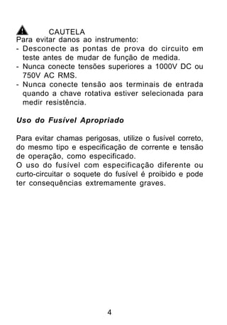 CAUTELA
Para evitar danos ao instrumento:
- Desconecte as pontas de prova do circuito em
  teste antes de mudar de função de medida.
- Nunca conecte tensões superiores a 1000V DC ou
  750V AC RMS.
- Nunca conecte tensão aos terminais de entrada
  quando a chave rotativa estiver selecionada para
  medir resistência.

Uso do Fusível Apropriado

Para evitar chamas perigosas, utilize o fusível correto,
do mesmo tipo e especificação de corrente e tensão
de operação, como especificado.
O uso do fusível com especificação diferente ou
curto-circuitar o soquete do fusível é proibido e pode
ter consequências extremamente graves.




                           4
 