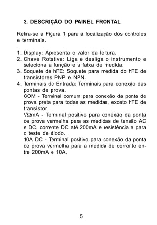 3. DESCRIÇÃO DO PAINEL FRONTAL

Refira-se a Figura 1 para a localização dos controles
e terminais.

1. Display: Apresenta o valor da leitura.
2. Chave Rotativa: Liga e desliga o instrumento e
   seleciona a função e a faixa de medida.
3. Soquete de hFE: Soquete para medida do hFE de
   transistores PNP e NPN.
4. Terminais de Entrada: Terminais para conexão das
   pontas de prova.
   COM - Terminal comum para conexão da ponta de
   prova preta para todas as medidas, exceto hFE de
   transistor.
   VΩmA - Terminal positivo para conexão da ponta
   de prova vermelha para as medidas de tensão AC
   e DC, corrente DC até 200mA e resistência e para
   o teste de diodo.
   10A DC - Terminal positivo para conexão da ponta
   de prova vermelha para a medida de corrente en-
   tre 200mA e 10A.




                         5
 
