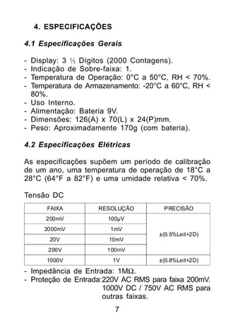 4. ESPECIFICAÇÕES

4.1 Especificações Gerais

-   Display: 3 ½ Dígitos (2000 Contagens).
-   Indicação de Sobre-faixa: 1.
-   Temperatura de Operação: 0°C a 50°C, RH < 70%.
-   Temperatura de Armazenamento: -20°C a 60°C, RH <
    80%.
-   Uso Interno.
-   Alimentação: Bateria 9V.
-   Dimensões: 126(A) x 70(L) x 24(P)mm.
-   Peso: Aproximadamente 170g (com bateria).

4.2 Especificações Elétricas

As especificações supõem um período de calibração
de um ano, uma temperatura de operação de 18°C a
28°C (64°F a 82°F) e uma umidade relativa < 70%.

Tensão DC
        FAIXA         RESOLUÇÃO        PRECISÃO
        200mV           100µV
       2000mV            1mV
                                      ±(0.5%Leit+2D)
         20V            10mV
        200V            100mV
        1000V            1V           ±(0.8%Leit+2D)

- Impedância de Entrada: 1MΩ.
- Proteção de Entrada:220V AC RMS para faixa 200mV.
                      1000V DC / 750V AC RMS para
                      outras faixas.
                          7
 