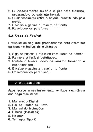 5. Cuidadosamente levante o gabinete traseiro,
   separando-o do gabinete frontal.
6. Cuidadosamente retire a bateria, substituindo pela
   nova.
7. Encaixe o gabinete traseiro no frontal.
8. Recoloque os parafusos.

6.2 Troca de Fusível

Refira-se ao seguinte procedimento para examinar
ou trocar o fusível do multímetro.

1. Siga os passos 1 até 5 do item Troca de Bateria.
2. Remova o fusível defeituoso.
3. Instale o fusível novo de mesmo tamanho e
   especificação.
4. Encaixe o gabinete traseiro no frontal.
5. Recoloque os parafusos.


      7. ACESSÓRIOS

Após receber o seu instrumento, verifique a existência
dos seguintes itens:

1.   Multímetro Digital
2.   Par de Pontas de Prova
3.   Manual de Instruções
4.   Bateria (Instalada)
5.   Holster
6.   Termopar Tipo K

                          15
 