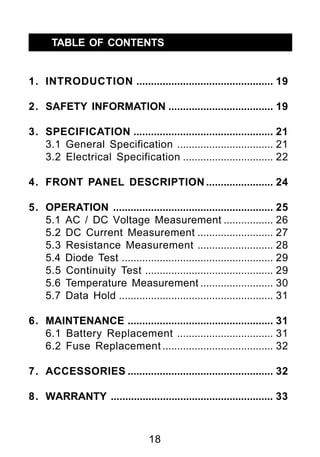 TABLE OF CONTENTS


1. INTRODUCTION ............................................... 19

2. SAFETY INFORMATION .................................... 19

3. SPECIFICATION ................................................ 21
   3.1 General Specification ................................. 21
   3.2 Electrical Specification ............................... 22

4. FRONT PANEL DESCRIPTION ....................... 24

5. OPERATION ....................................................... 25
   5.1 AC / DC Voltage Measurement ................. 26
   5.2 DC Current Measurement .......................... 27
   5.3 Resistance Measurement .......................... 28
   5.4 Diode Test .................................................... 29
   5.5 Continuity Test ............................................ 29
   5.6 Temperature Measurement ......................... 30
   5.7 Data Hold ..................................................... 31

6. MAINTENANCE .................................................. 31
   6.1 Battery Replacement ................................. 31
   6.2 Fuse Replacement ...................................... 32

7. ACCESSORIES .................................................. 32

8. WARRANTY ........................................................ 33



                                 18
 