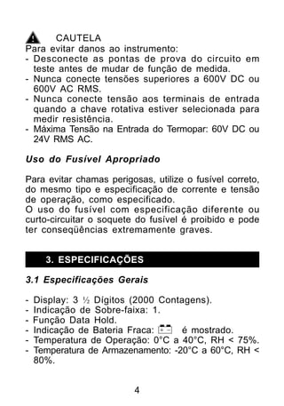 CAUTELA
Para evitar danos ao instrumento:
- Desconecte as pontas de prova do circuito em
  teste antes de mudar de função de medida.
- Nunca conecte tensões superiores a 600V DC ou
  600V AC RMS.
- Nunca conecte tensão aos terminais de entrada
  quando a chave rotativa estiver selecionada para
  medir resistência.
- Máxima Tensão na Entrada do Termopar: 60V DC ou
  24V RMS AC.

Uso do Fusível Apropriado

Para evitar chamas perigosas, utilize o fusível correto,
do mesmo tipo e especificação de corrente e tensão
de operação, como especificado.
O uso do fusível com especificação diferente ou
curto-circuitar o soquete do fusível é proibido e pode
ter conseqüências extremamente graves.


      3. ESPECIFICAÇÕES

3.1 Especificações Gerais

-   Display: 3 ½ Dígitos (2000 Contagens).
-   Indicação de Sobre-faixa: 1.
-   Função Data Hold.
-   Indicação de Bateria Fraca:     é mostrado.
-   Temperatura de Operação: 0°C a 40°C, RH < 75%.
-   Temperatura de Armazenamento: -20°C a 60°C, RH <
    80%.


                          4
 