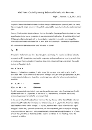 Mini Paper: Orbital Symmetry Rules for Unimolecular Reactions 
Ralph G. Pearson, JACS, 94:24. 1972 
__________________________________________________________________________________ 
To predict the course of a reaction Perturbation theory has been applied rigorously, here the author has come up with simple symmetry rules, which accounted for several unimolecular reactions shown here. 
To start, The Transition density: changed electron density for the mixing of ground and excited state wave function in the course of reaction, ρ, is proportional to Фi x Фf where Фi is initial and Фf is final MO occupied. So reaction path will be chosen by the reactant(s) in where the symmetry of the reaction coordinate will be same as the Фi x Фf. After reaction begins Q must be totally symmetric. 
For Unimolecular reactions this has been discussed as follows: 
H2 → 2H 
The valence shell orbitals are of σ g (b.) and σu (a. b.) symmetry. The reaction coordinate is totally symmetric, or Σg+. Dissociation must involve movement of electrons from the σ g to σ u orbitals. The symmetry rule then requires that the excited state which mixes into the ground state is the doubly excited configuration, (σ u)2. 
CH4 → CH3 + H 
Requires a Tz vibration to break the Td point group. This can occur most easily by a (t2) → (a1*) excitation. After a short extension of the carbon-hydrogen bond, the point group becomes C3v , the reaction coordinate becomes A1, and the remaining process is that for a heteronuclear diatomic molecule. 
SF4 → SF2 + F2 -allowed 
SO2F2 → SO2 + F2 -forbidden 
The S-F bonds to be broken in both cases are of a1 and b2, symmetry in the C2v point group. The F-F bond to be made is of a1 symmetry. In the case of SF4, the remaining new bonds are actually antibonding, since a π* orbital of b2 symmetry is filled. 
In the case of SO2, which has two fewer electrons that SF2, the new orbital that is filled is either an antibonding σ * orbital of al symmetry, or a π nonbonding MO of a2 symmetry. These two orbitals appear to have rather similar energies. At any rate, normally there are no electrons in the higher energy π* orbital of b2, symmetry. Since under the influence of an A1 perturbation (the changing reaction coordinate), electrons cannot move from a b2, orbital (S-F bonding) into either an a1* or a2* orbital. The symmetries of the bonds and the reaction coordinate do not match up. Hence the reaction is forbidden.  