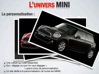 L’UNIVERS MINI
La personnalisation :




  Une voiture qui nous ressemble.
  Qui « dégage ce que l’on veut dégager ».
                     = grand choix de personnalisation.
  Un site dédié à la personnalisation de toutes les MINIS.
 