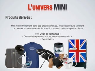 L’UNIVERS MINI
Produits dérivés :

   Mini investi frottement dans ses produits dérivés. Tous ces produits viennent
     accentuer la communauté mini et renforcer son « univers à part en tiers ».

                           ==> Désir de la marque :
              « On n’achète pas une voiture, on achète une mini ».
                                « Soyez Mini ».
 