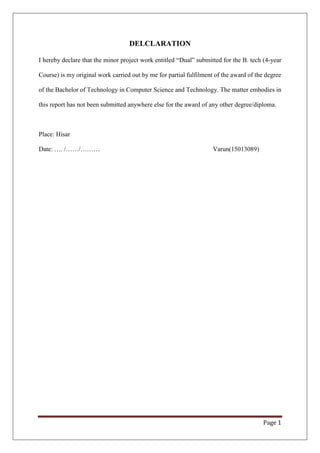 Page 1
DELCLARATION
I hereby declare that the minor project work entitled “Dual” submitted for the B. tech (4-year
Course) is my original work carried out by me for partial fulfilment of the award of the degree
of the Bachelor of Technology in Computer Science and Technology. The matter embodies in
this report has not been submitted anywhere else for the award of any other degree/diploma.
Place: Hisar
Date: …. /……/……… Varun(15013089)
 