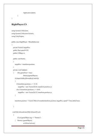 Page 15
Application.Quit();
}
}
RightPlayer.CS
using System.Collections;
using System.Collections.Generic;
using UnityEngine;
public class RightPlayer : MonoBehaviour
{
private Vector2 targetPos;
public float speed=0.5f;
public UIMngr ui;
public void Start()
{
targetPos = transform.position;
}
private void Update()
{ if(ui.gameOver==true)
Destroy(gameObject);
if (Input.GetKeyDown(KeyCode.K))
{
if (transform.position.x == 4.1f)
targetPos = new Vector2(0.6f, transform.position.y);
else if (transform.position.x == 0.6f)
targetPos = new Vector2(4.1f, transform.position.y);
}
transform.position = Vector2.MoveTowards(transform.position, targetPos, speed * Time.deltaTime);
}
void OnCollisionEnter2D(Collision2D col)
{
if (col.gameObject.tag == "Enemy")
{ Destroy (gameObject);
ui.GOverActive();
 