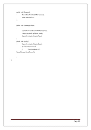 Page 19
public void Resume()
{ PauseMenuVisible.SetActive(false);
Time.timeScale = 1;
}
public void GameOverMenu()
{
GameOverMenuVisible.SetActive(true);
GamePlayMusic.BgMusic.Stop();
GameOverMusic.EMusic.Play();
}
public void Replay()
{ GameOverMusic.EMusic.Stop();
if(Time.timeScale==0)
{ Time.timeScale=1;}
SceneManager.LoadScene(1);
}
}
 