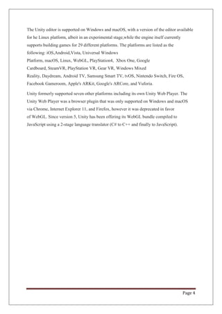 Page 4
The Unity editor is supported on Windows and macOS, with a version of the editor available
for he Linux platform, albeit in an experimental stage,while the engine itself currently
supports building games for 29 different platforms. The platforms are listed as the
following: iOS,Android,Vista, Universal Windows
Platform, macOS, Linux, WebGL, PlayStation4, Xbox One, Google
Cardboard, SteamVR, PlayStation VR, Gear VR, Windows Mixed
Reality, Daydream, Android TV, Samsung Smart TV, tvOS, Nintendo Switch, Fire OS,
Facebook Gameroom, Apple's ARKit, Google's ARCore, and Vuforia.
Unity formerly supported seven other platforms including its own Unity Web Player. The
Unity Web Player was a browser plugin that was only supported on Windows and macOS
via Chrome, Internet Explorer 11, and Firefox, however it was deprecated in favor
of WebGL. Since version 5, Unity has been offering its WebGL bundle compiled to
JavaScript using a 2-stage language translator (C# to C++ and finally to JavaScript).
 