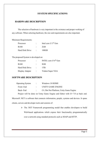Page 5
SYSTEM SPECIFICATIONS
HARDWARE DESCRIPTION
The selection of hardware is very important in the existence and proper working of
any software. When selecting hardware, the size and requirements are also important.
Minimum Requirements:
Processor : Intel core i3 3rd
Gen
RAM : 2GB
Hard Disk Drive : 100GB
The proposed System is developed on:
Processor : INTEL core i5 6th
Gen
RAM : 8GB
Hard Disk Drive : 1TB
Display Adapter : Trident Super VGA
SOFTWARE DESCRIPTION
Operating System : Windows 10 HOME
Front- End : UNITY GAME ENGINE
Back- End : C#, Dot Net Platform, Unity Game Engine
Project will be done on Unity Game Engine and Editor with C# 7.0 as back end.
Microsoft .NET is software that connects information, people, systems and devices. It spans
clients, servers and developer tools and consists of:
 The .NET Framework programming model that enables developers to build
Web-based applications which expose their functionality programmatically
over a network using standard protocols such as SOAP and HTTP.
 