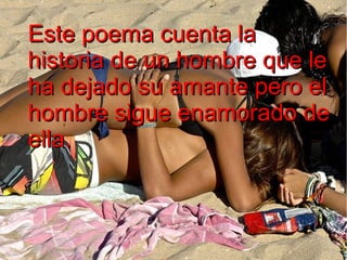 Este poema cuenta la
historia de un hombre que le
ha dejado su amante pero el
hombre sigue enamorado de
ella.

 