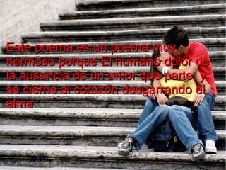 Este poema es un poema muy
hermoso porque El humano dolor de
la ausencia de un amor que parte, y
se cierne al corazón desgarrando el
alma

 