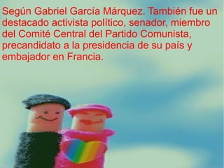 Según Gabriel García Márquez. También fue un
destacado activista político, senador, miembro
del Comité Central del Partido Comunista,
precandidato a la presidencia de su país y
embajador en Francia.

 