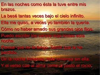 En las noches como ésta la tuve entre mis
brazos.
La besé tantas veces bajo el cielo infinito.
Ella me quiso, a veces yo también la quería.
Cómo no haber amado sus grandes ojos fijos.
Puedo escribir los versos más tristes esta
noche.
Pensar que no la tengo. Sentir que la he
perdido.
Oir la noche inmensa, más inmensa sin ella.
Y el verso cae al alma como al pasto el rocío.
rocío

 