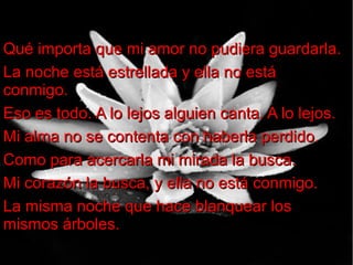 Qué importa que mi amor no pudiera guardarla.
La noche está estrellada y ella no está
conmigo.
Eso es todo. A lo lejos alguien canta. A lo lejos.
Mi alma no se contenta con haberla perdido.
Como para acercarla mi mirada la busca.
Mi corazón la busca, y ella no está conmigo.
La misma noche que hace blanquear los
mismos árboles.

 