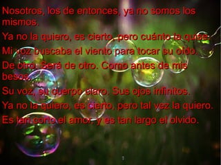 Nosotros, los de entonces, ya no somos los
mismos.
Ya no la quiero, es cierto, pero cuánto la quise.
Mi voz buscaba el viento para tocar su oído.
De otro. Será de otro. Como antes de mis
besos.
Su voz, su cuerpo claro. Sus ojos infinitos.
Ya no la quiero, es cierto, pero tal vez la quiero.
Es tan corto el amor, y es tan largo el olvido.
olvido

 