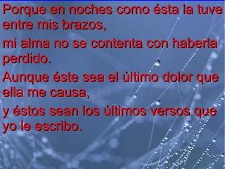 Porque en noches como ésta la tuve
entre mis brazos,
mi alma no se contenta con haberla
perdido.
Aunque éste sea el último dolor que
ella me causa,
y éstos sean los últimos versos que
yo le escribo.

 