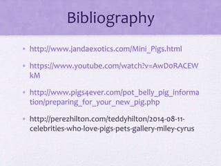 Bibliography 
• http://www.jandaexotics.com/Mini_Pigs.html 
• https://www.youtube.com/watch?v=AwD0RACEW 
kM 
• http://www.pigs4ever.com/pot_belly_pig_informa 
tion/preparing_for_your_new_pig.php 
• http://perezhilton.com/teddyhilton/2014-08-11- 
celebrities-who-love-pigs-pets-gallery-miley-cyrus 
 