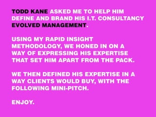 TODD KANE ASKED ME TO HELP HIM
DEFINE AND BRAND HIS I.T. CONSULTANCY
EVOLVED MANAGEMENT. 
 
USING MY RAPID INSIGHT 
METHODOLOGY, WE HONED IN ON A 
WAY OF EXPRESSING HIS EXPERTISE
THAT SET HIM APART FROM THE PACK. 
 
WE THEN DEFINED HIS EXPERTISE IN A
WAY CLIENTS WOULD BUY, WITH THE
FOLLOWING MINI-PITCH.
ENJOY.
 