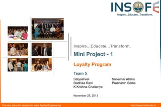 Inspire…Educate…Transform.

Mini Project - 1
Loyalty Program
Team 5
Satyasheel
Radhika Rani
K Krishna Chaitanya

Saikumar Allaka
Prashanth Soma

November 25, 2013

The best place for students to learn Applied Engineering

http://www.insofe.edu.in

 