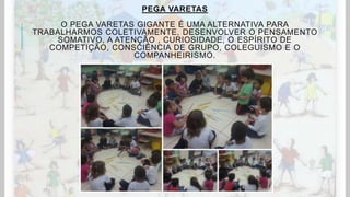 PEGA VARETAS
O PEGA VARETAS GIGANTE É UMA ALTERNATIVA PARA
TRABALHARMOS COLETIVAMENTE, DESENVOLVER O PENSAMENTO
SOMATIVO, A ATENÇÃO , CURIOSIDADE, O ESPÍRITO DE
COMPETIÇÃO, CONSCIÊNCIA DE GRUPO, COLEGUISMO E O
COMPANHEIRISMO.
 