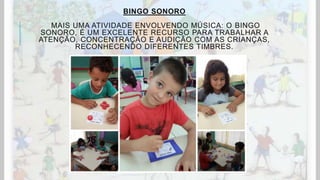 BINGO SONORO
MAIS UMA ATIVIDADE ENVOLVENDO MÚSICA: O BINGO
SONORO, É UM EXCELENTE RECURSO PARA TRABALHAR A
ATENÇÃO, CONCENTRAÇÃO E AUDIÇÃO COM AS CRIANÇAS,
RECONHECENDO DIFERENTES TIMBRES.
 
