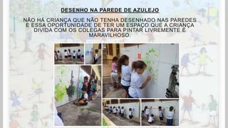 DESENHO NA PAREDE DE AZULEJO
NÃO HÁ CRIANÇA QUE NÃO TENHA DESENHADO NAS PAREDES
E ESSA OPORTUNIDADE DE TER UM ESPAÇO QUE A CRIANÇA
DIVIDA COM OS COLEGAS PARA PINTAR LIVREMENTE É
MARAVILHOSO.
 
