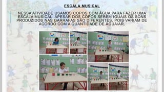ESCALA MUSICAL
NESSA ATIVIDADE USAMOS COPOS COM ÁGUA PARA FAZER UMA
ESCALA MUSICAL. APESAR DOS COPOS SEREM IGUAIS OS SONS
PRODUZIDOS NAS GARRAFAS SÃO DIFERENTES, POIS VARIAM DE
ACORDO COM A QUANTIDADE DE ÁGUA/AR.
 