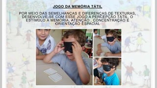 JOGO DA MEMÓRIA TÁTIL
POR MEIO DAS SEMELHANÇAS E DIFERENÇAS DE TEXTURAS,
DESENVOLVE-SE COM ESSE JOGO A PERCEPÇÃO TÁTIL, O
ESTÍMULO À MEMÓRIA, •ATENÇÃO , CONCENTRAÇÃO E
•ORIENTAÇÃO ESPACIAL
 
