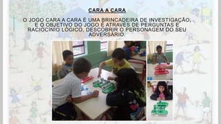 CARA A CARA
O JOGO CARA A CARA É UMA BRINCADEIRA DE INVESTIGAÇÃO,
E O OBJETIVO DO JOGO É ATRAVÉS DE PERGUNTAS E
RACIOCÍNIO LÓGICO, DESCOBRIR O PERSONAGEM DO SEU
ADVERSÁRIO.
 