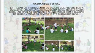 CABRA CEGA MUSICAL
ENTREGAR UM INSTRUMENTO OU OBJETO QUE PRODUZ SOM A
UM ALUNO. UMA CRIANÇA SERÁ A CABRA-CEGA. RODE A CABRA
CEGA. AO SINAL AS CRIANÇAS O ALUNO FARÁ O SOM E O ALUNO
DE OLHOS VENDADOS DEVERÁ IR ATÉ O SOM QUE OUVIU.
 