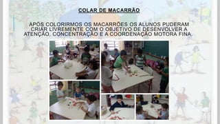 COLAR DE MACARRÃO
APÓS COLORIRMOS OS MACARRÕES OS ALUNOS PUDERAM
CRIAR LIVREMENTE COM O OBJETIVO DE DESENVOLVER A
ATENÇÃO, CONCENTRAÇÃO E A COORDENAÇÃO MOTORA FINA.
 